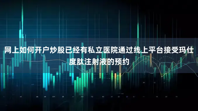 网上如何开户炒股已经有私立医院通过线上平台接受玛仕度肽注射液的预约
