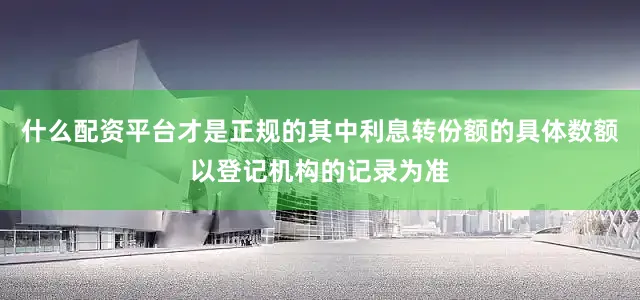 什么配资平台才是正规的其中利息转份额的具体数额以登记机构的记录为准