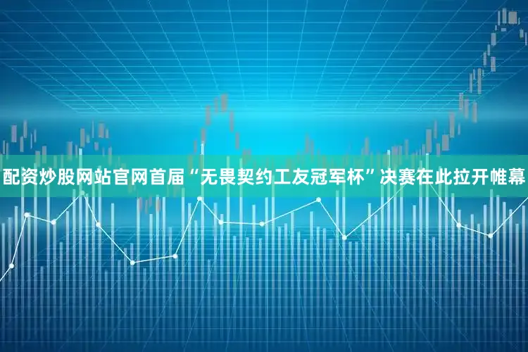 配资炒股网站官网首届“无畏契约工友冠军杯”决赛在此拉开帷幕