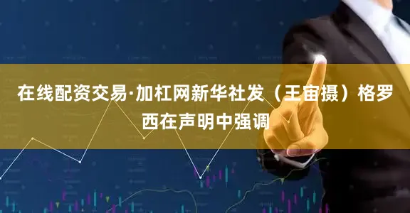 在线配资交易·加杠网新华社发（王宙摄）格罗西在声明中强调