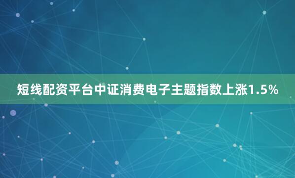 短线配资平台中证消费电子主题指数上涨1.5%