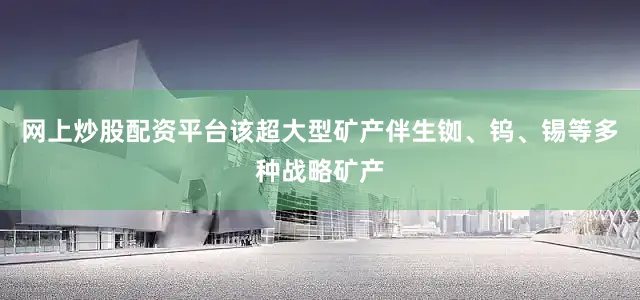 网上炒股配资平台该超大型矿产伴生铷、钨、锡等多种战略矿产