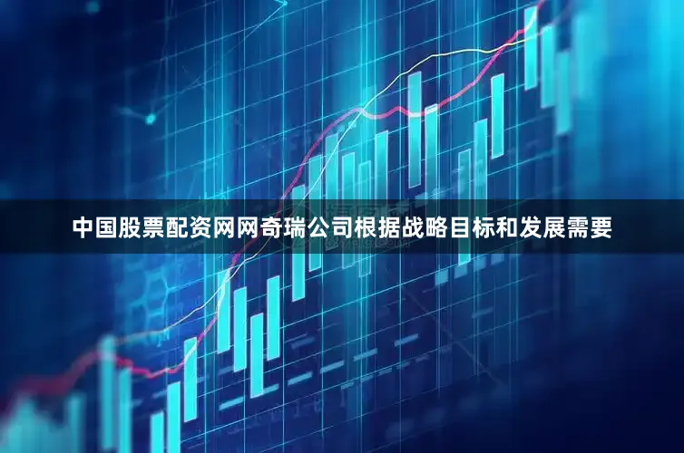 中国股票配资网网奇瑞公司根据战略目标和发展需要