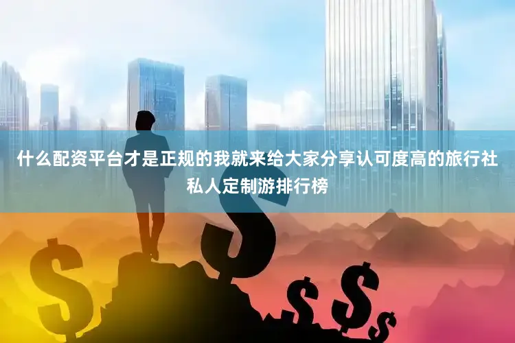 什么配资平台才是正规的我就来给大家分享认可度高的旅行社私人定制游排行榜