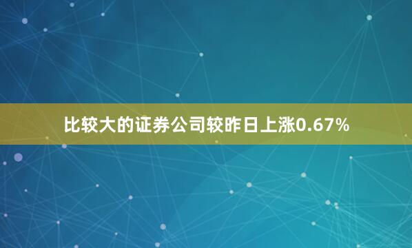 比较大的证券公司较昨日上涨0.67%