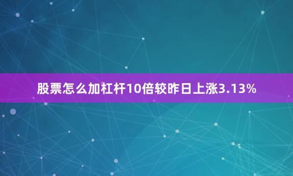 股票怎么加杠杆10倍较昨日上涨3.13%